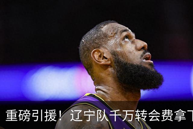 重磅引援！辽宁队千万转会费拿下前国青队长，4年合同接班赵继伟
